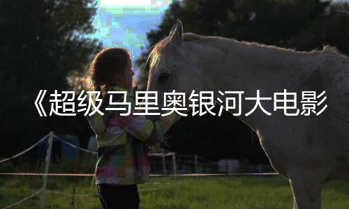 限量周边遭黄大电牛狂级马里奥抢银河影超