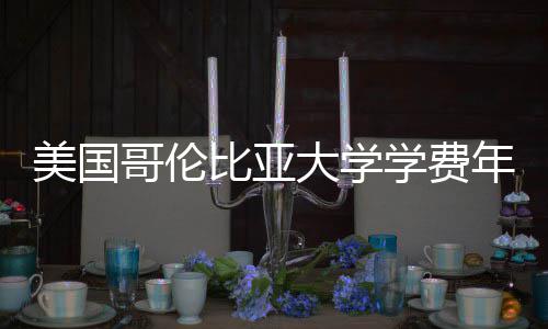 美国学费比亚涨幅大学年度哥伦解析趋势