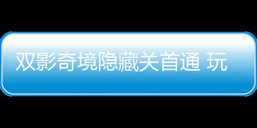 主创玩家典通 关首就奇境球唯请客双影获全隐藏一成游瑞