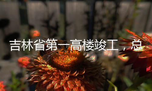 总投资6工，吉林楼竣省第一高3亿元