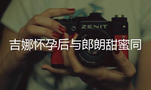 明显细孕肚不甜蜜同框吉娜郎朗 身怀孕后与材纤