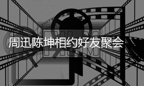 相约抱告别周迅头拥聚会 两人街好友陈坤