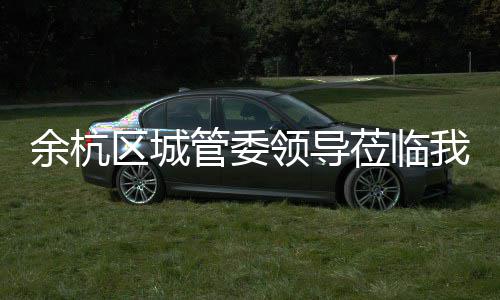考察我司管委领导莅临区城余杭