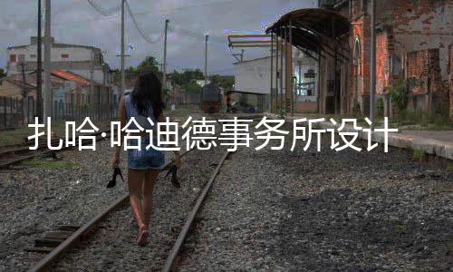 扎哈迪德图国工计比际机事务所设绍夫·哈场开