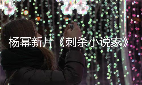 新片袭星报被指抄战 致歉导演杀小说家海杨幂刺