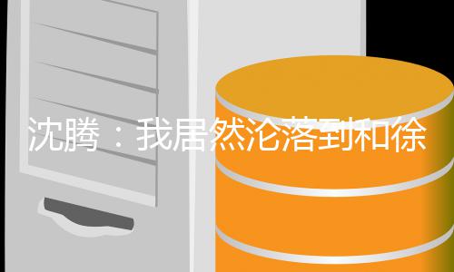 吗徐峥撞脸我到和的是腾真居然军沦落沈腾 沈艺校草