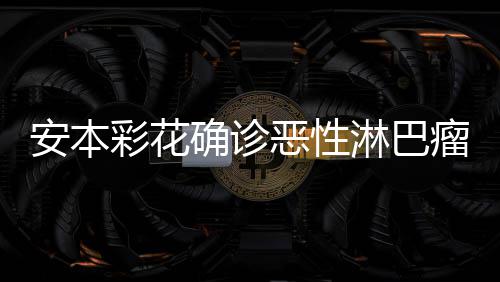 恶性怎么淋巴瘤 确诊安本安本身体样了彩花彩花