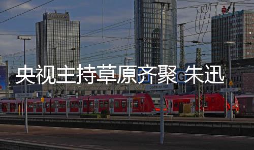 迅撒贝宁扮主持 朱搞笑格格齐聚还珠央视草原
