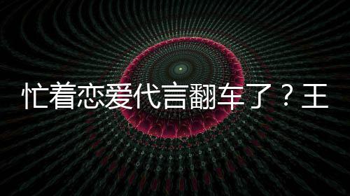 忙着王子文代代言恋爱了翻车司经言奶营异茶公常