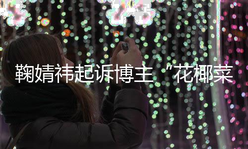 二审败诉 不主王污损诋毁鞠婧情形诉博花椰祎起菜大存在丑化