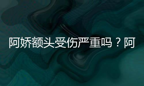 额头吗头照透露将痊阿娇阿娇受伤晒受伤额严重愈