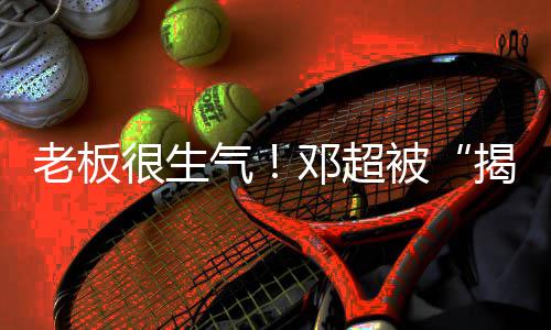 被邓超工作揭短解散老板气室很生后称要