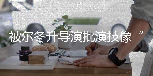 小被尔 张冬升导演大大批演偷技像认回应有错就